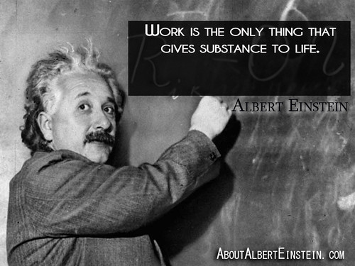 “Work is the only thing that gives substance to life.”- Albert Einstein