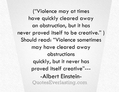 'Violence may at times have quickly cleared away an obstruction, but it has never proved itself to be creative. Should read: Violence sometimes may have cleared away obstructions quickly but it never has proved itself creative.' -Albert Einstein