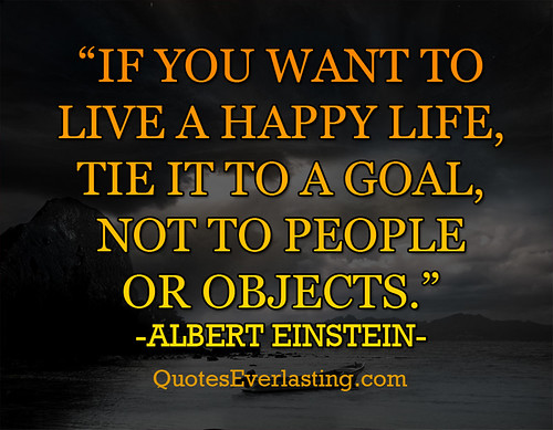 'If you want to live a happy life, tie it to a goal, not to people or objects.' -Albert Einstein