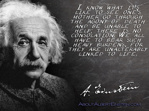 “I know what it’s like to see one’s mother go through the agony of death and be unable to help; there is no consolation. We all have to bear such heavy burdens, for they are unalterably linked to life.”- Albert Einstein