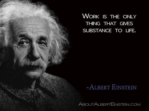 “Work is the only thing that gives substance to life.”- Albert Einstein