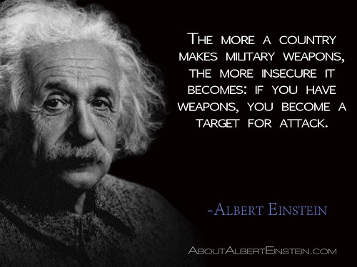 “The more a country makes military weapons, the more insecure it becomes: if you have weapons, you become a target for attack.”- Albert Einstein