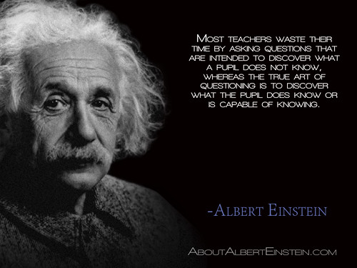 “Most teachers waste their time by asking questions that are intended to discover what a pupil does not know, whereas the true art of questioning is to discover what the pupil does know or is capable of knowing.”- Albert Einstein