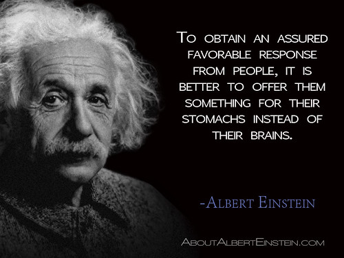 “To obtain an assured favorable response from people, it is better to offer them something for their stomachs instead of their brains.”- Albert Einstein