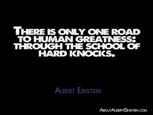 “There is only one road to human greatness: through the school of hard knocks.”- Albert Einstein