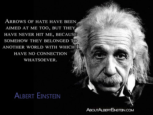 “Arrows of hate have been aimed at me too, but they have never hit me, because somehow they belonged to another world with which I have no connection whatsoever.”- Albert Einstein